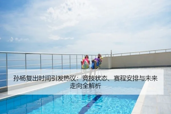 孙杨复出时间引发热议：竞技状态、赛程安排与未来走向全解析