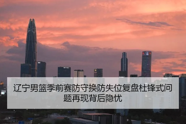 辽宁男篮季前赛防守换防失位复盘杜锋式问题再现背后隐忧