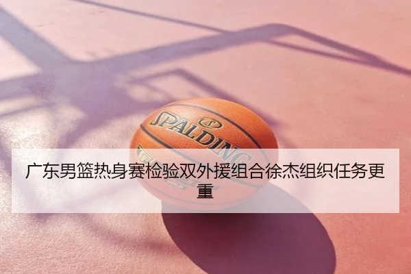 广东男篮热身赛检验双外援组合徐杰组织任务更重