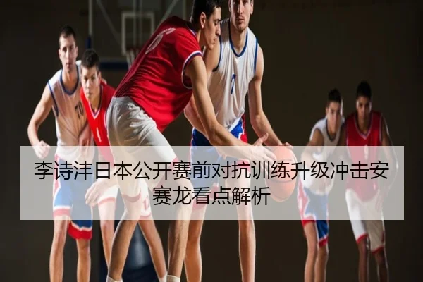 李诗沣日本公开赛前对抗训练升级冲击安赛龙看点解析